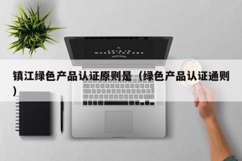 镇江绿色产品认证原则是（绿色产品认证通则）