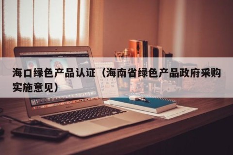 海口绿色产品认证（海南省绿色产品政府采购实施意见）