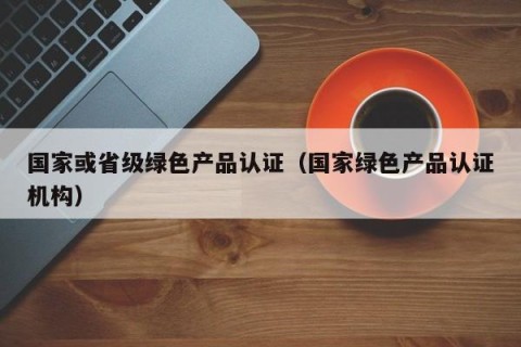 国家或省级绿色产品认证（国家绿色产品认证机构）