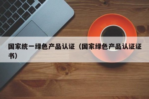 国家统一绿色产品认证（国家绿色产品认证证书）