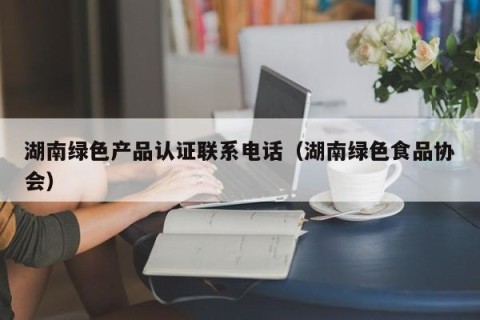 湖南绿色产品认证联系电话（湖南绿色食品协会）