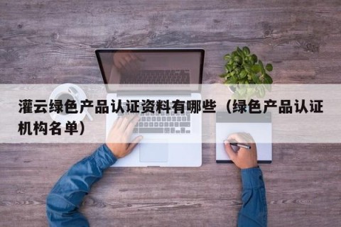 灌云绿色产品认证资料有哪些（绿色产品认证机构名单）
