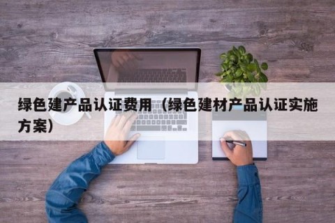 绿色建产品认证费用（绿色建材产品认证实施方案）