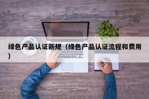 绿色产品认证新规（绿色产品认证流程和费用）