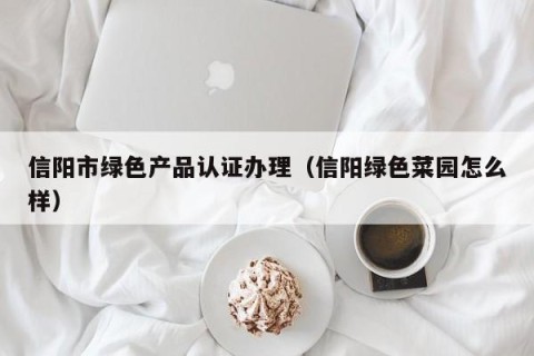 信阳市绿色产品认证办理（信阳绿色菜园怎么样）