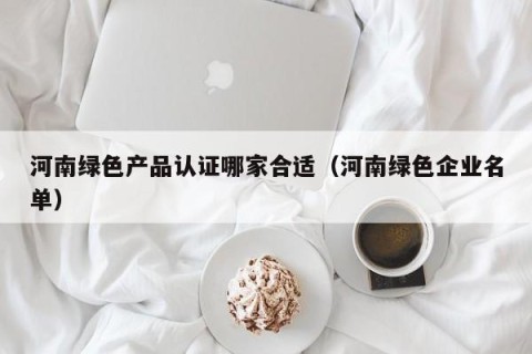 河南绿色产品认证哪家合适（河南绿色企业名单）