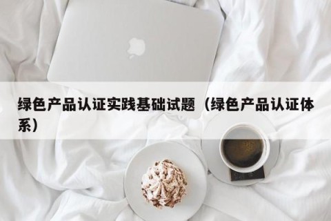 绿色产品认证实践基础试题（绿色产品认证体系）
