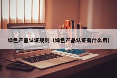 绿色产品认证规则（绿色产品认证有什么用）