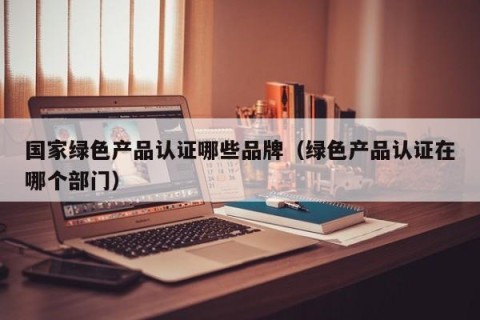 国家绿色产品认证哪些品牌（绿色产品认证在哪个部门）