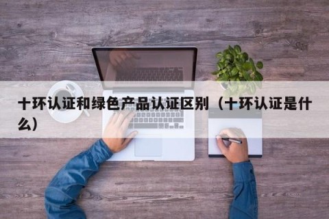 十环认证和绿色产品认证区别（十环认证是什么）