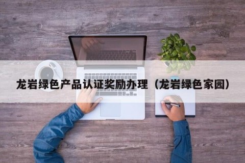 龙岩绿色产品认证奖励办理（龙岩绿色家园）