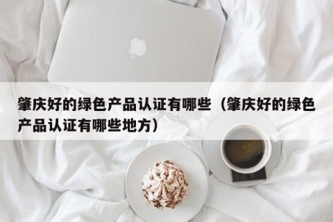 肇庆好的绿色产品认证有哪些（肇庆好的绿色产品认证有哪些地方）