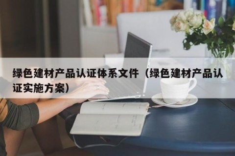 绿色建材产品认证体系文件（绿色建材产品认证实施方案）