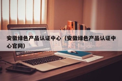 安徽绿色产品认证中心（安徽绿色产品认证中心官网）