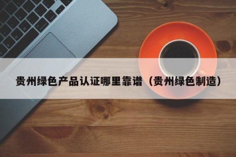 贵州绿色产品认证哪里靠谱（贵州绿色制造）