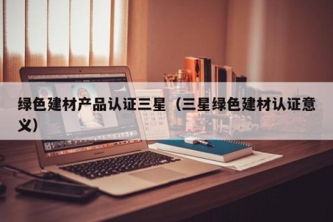 绿色建材产品认证三星（三星绿色建材认证意义）