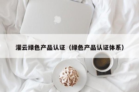 灌云绿色产品认证（绿色产品认证体系）