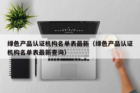 绿色产品认证机构名单表最新（绿色产品认证机构名单表最新查询）