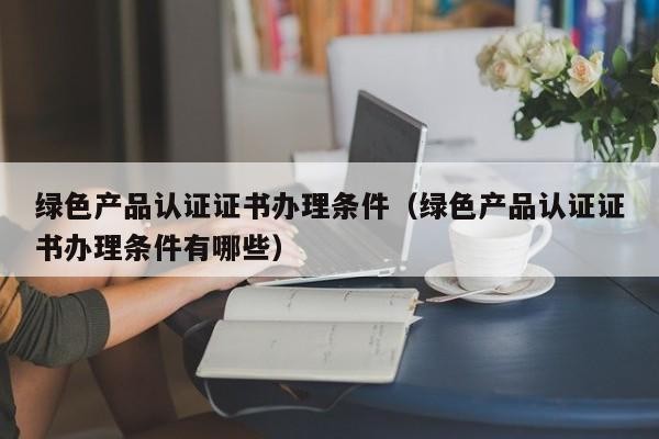 绿色产品认证证书办理条件（绿色产品认证证书办理条件有哪些）