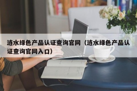 涟水绿色产品认证查询官网（涟水绿色产品认证查询官网入口）