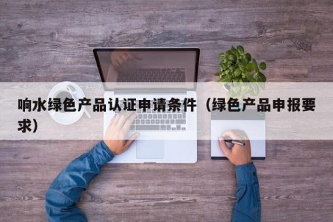 响水绿色产品认证申请条件（绿色产品申报要求）