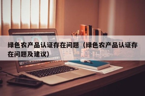 绿色农产品认证存在问题（绿色农产品认证存在问题及建议）