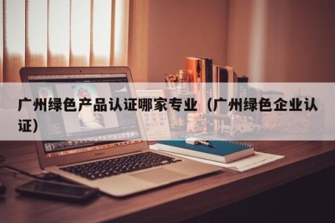 广州绿色产品认证哪家专业（广州绿色企业认证）