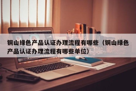 铜山绿色产品认证办理流程有哪些（铜山绿色产品认证办理流程有哪些单位）
