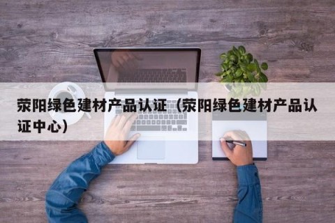 荥阳绿色建材产品认证（荥阳绿色建材产品认证中心）