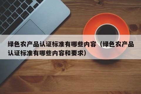 绿色农产品认证标准有哪些内容（绿色农产品认证标准有哪些内容和要求）