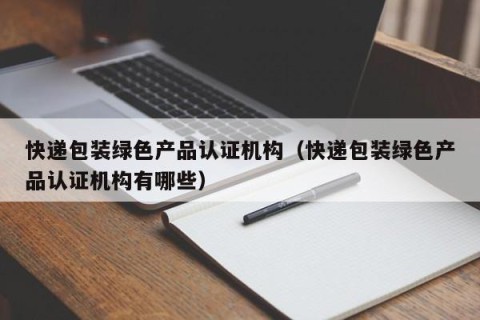 快递包装绿色产品认证机构（快递包装绿色产品认证机构有哪些）