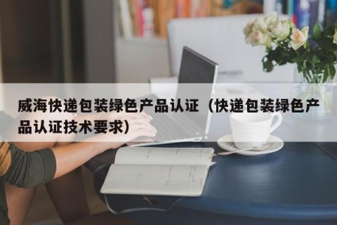 威海快递包装绿色产品认证（快递包装绿色产品认证技术要求）