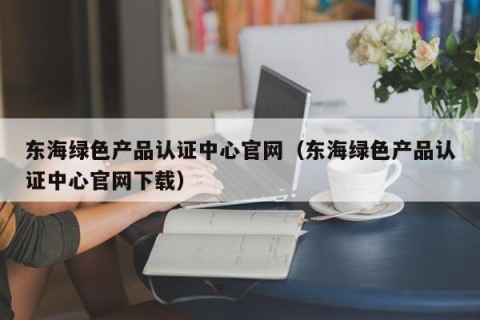 东海绿色产品认证中心官网（东海绿色产品认证中心官网下载）