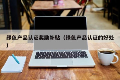 绿色产品认证奖励补贴（绿色产品认证的好处）