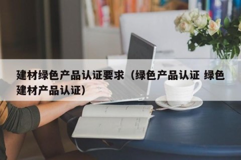 建材绿色产品认证要求（绿色产品认证 绿色建材产品认证）
