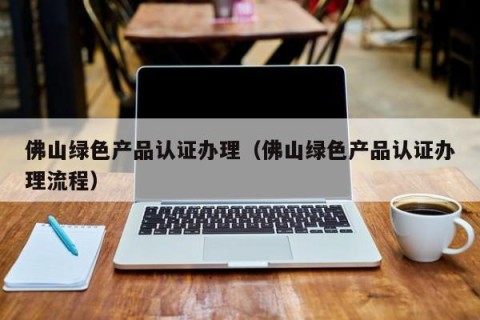 佛山绿色产品认证办理（佛山绿色产品认证办理流程）