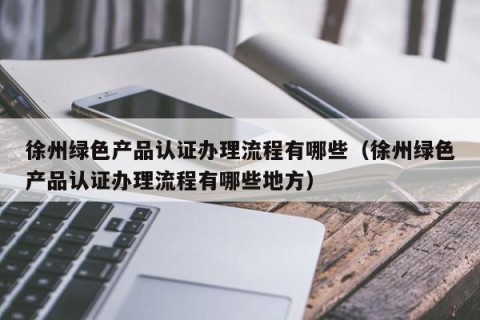 徐州绿色产品认证办理流程有哪些（徐州绿色产品认证办理流程有哪些地方）