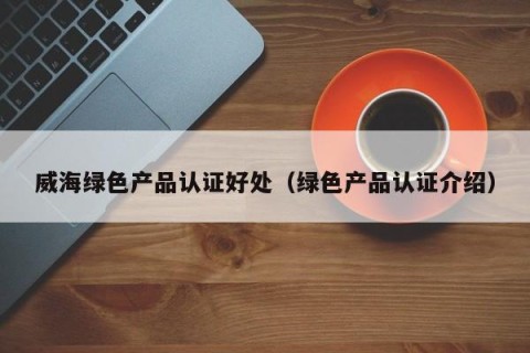 威海绿色产品认证好处（绿色产品认证介绍）