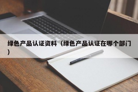 绿色产品认证资料（绿色产品认证在哪个部门）