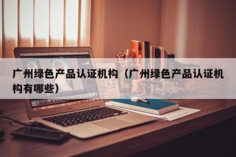广州绿色产品认证机构（广州绿色产品认证机构有哪些）
