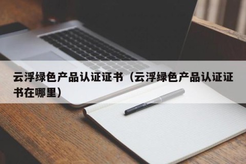 云浮绿色产品认证证书（云浮绿色产品认证证书在哪里）