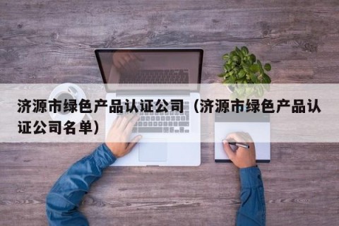 济源市绿色产品认证公司（济源市绿色产品认证公司名单）
