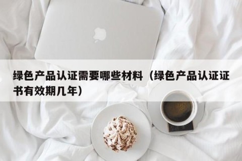 绿色产品认证需要哪些材料（绿色产品认证证书有效期几年）
