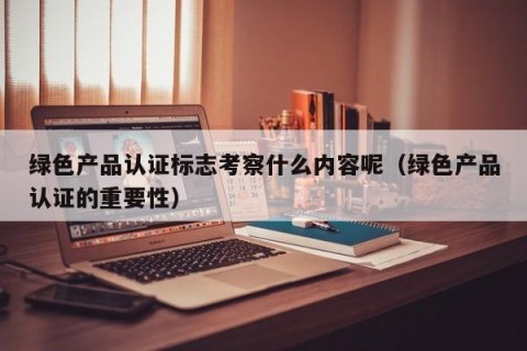 绿色产品认证标志考察什么内容呢（绿色产品认证的重要性）