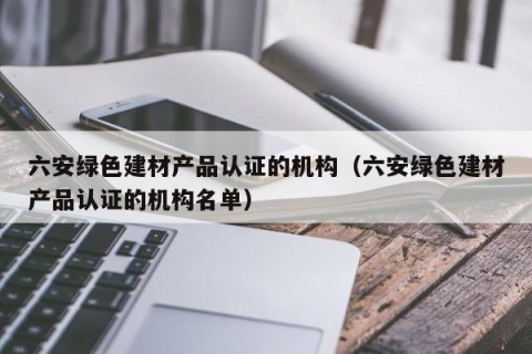 六安绿色建材产品认证的机构（六安绿色建材产品认证的机构名单）