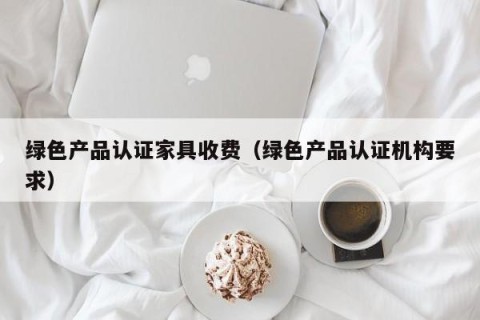 绿色产品认证家具收费（绿色产品认证机构要求）