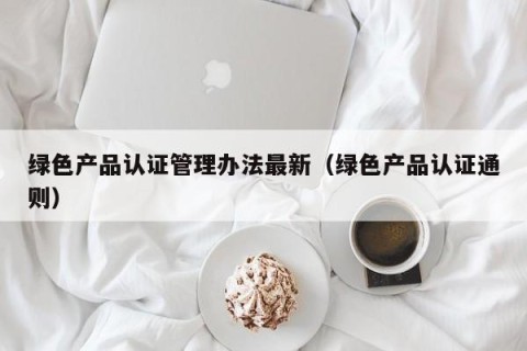绿色产品认证管理办法最新（绿色产品认证通则）