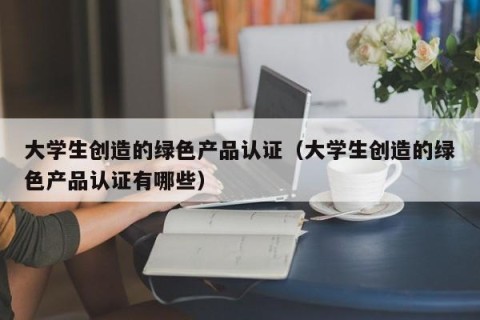 大学生创造的绿色产品认证（大学生创造的绿色产品认证有哪些）