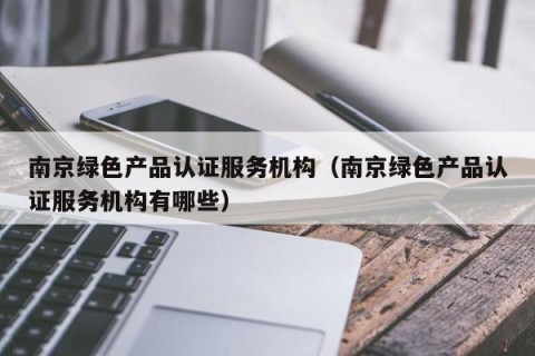 南京绿色产品认证服务机构（南京绿色产品认证服务机构有哪些）