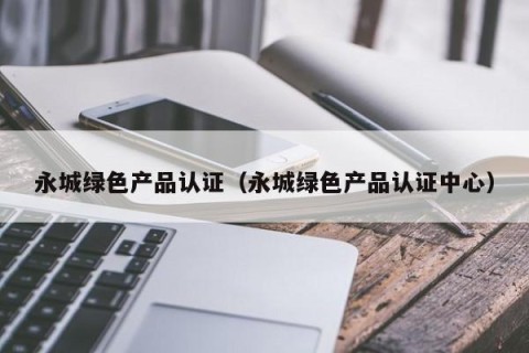 永城绿色产品认证（永城绿色产品认证中心）